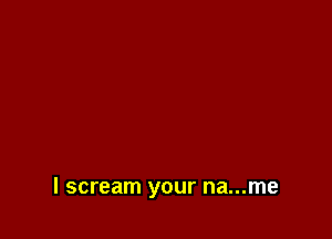 I scream your na...me