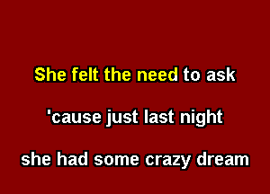 She felt the need to ask

'cause just last night

she had some crazy dream
