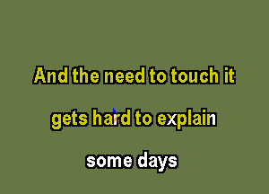 And the need to touch it

gets hard to explain

some days