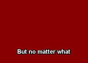 But no matter what