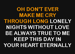 0H DON'T EVER
MAKE MECRY
THROUGH LONG LONELY
NIGHTS WITHOUT LOVE
BE ALWAYS TRUE TO ME
KEEP THIS DAY IN
YOUR HEART ETERNALLY