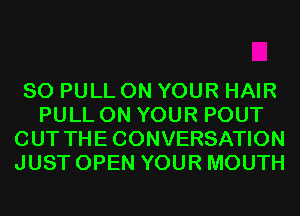 SO PULL ON YOUR HAIR
PULL ON YOUR POUT
CUT THECONVERSATION
JUST OPEN YOUR MOUTH