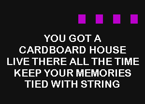 YOU GOTA
CARDBOARD HOUSE
LIVE THERE ALL THE TIME

KEEP YOUR MEMORIES
TIED WITH STRING