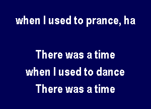 when I used to prance, ha

There was a time
when I used to dance
There was a time