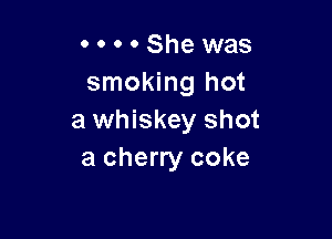 o o . . She was
smoking hot

a whiskey shot
a cherry coke