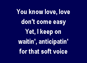 You know love, love
don't come easy

Yet, I keep on
waitin', anticipatin'
for that soft voice