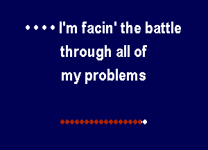 . . o 0 I'm facin' the battle
through all of

my problems