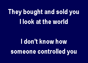 They bought and sold you
I look at the world

I don't know how
someone controlled you
