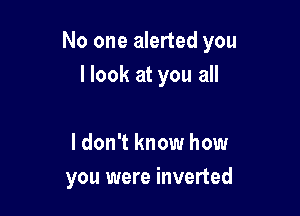 No one alerted you

I look at you all

I don't know how
you were inverted