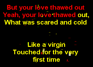 But your lc'wq thawed out
Yeah, you! love'thawed out,
What wag ?cared and cold

Like a'virgih
'Touchedd'or thei' vgry
first time I.