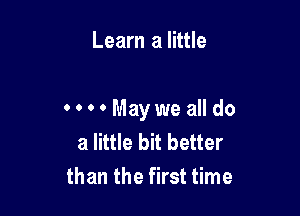 Learn a little

oooo Maywe all do
a little bit better
than the first time