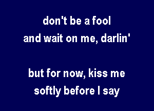 don't be a fool
and wait on me, darlin'

but for now, kiss me
softly before I say