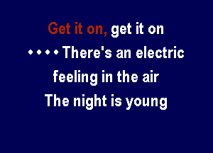 get it on
. o o 0 There's an electric

feeling in the air
The night is young