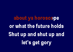 Inna hear
about ya horoscope

or what the future holds
Shut up and shut up and