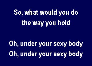 So, what would you do
the way you hold

0h, under your sexy body

0h, under your sexy body