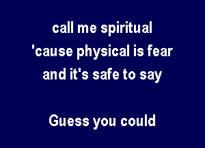 call me spiritual
'cause physical is fear

and it's safe to say

Guess you could
