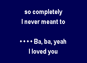 so completely
I never meant to

0 0 0 0 Ba, ba, yeah
I loved you