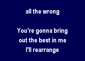 all the wrong

You're gonna bring
out the best in me

I'll rearrange