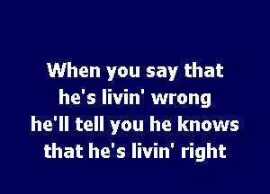 When you say that

he's livin' wrong
he'll tell you he knows
that he's livin' right