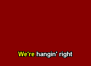 We're hangin' right