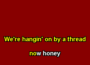 We're hangin' on by a thread

now honey