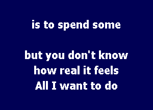 is to spend some

but you don't know
how real it feels
All I want to do