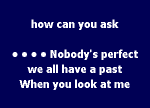 how can you ask

0 o o o Nobody's perfect
we all have a past
When you look at me