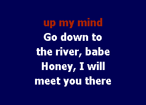 Go down to

the river, babe
Honey, I will
meet you there