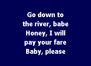 Go down to
the river, babe

Honey, I will
pay your fare
Baby, please