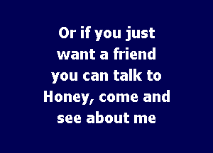 Or if you just
want a friend

you can talk to
Honey, come and
see about me