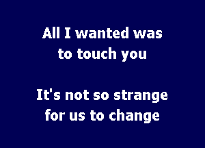 All I wanted was
to touch you

It's not so strange
for us to change