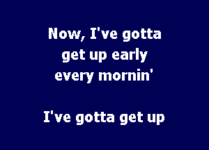 Now, I've gotta
get up early
every mornin'

I've gotta get up