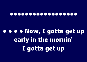 OOOOOOOOOOOOOOOOOO

o o o 0 Now, I gotta get up
early in the mornin'
I gotta get up