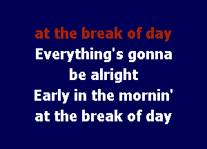 Everything's gonna

be alright
Early in the mornin'
at the break of day