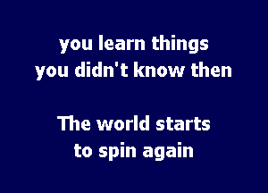 you learn things
you didn't know then

The world starts
to spin again