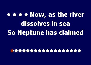 o o o 0 Now, as the river
dissolves in sea

So Neptune has claimed

IOOOOOOOOOOOOOOOOO