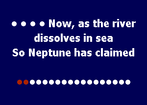 o o o 0 Now, as the river
dissolves in sea

So Neptune has claimed

OOOOOOOOOOOOOOOO