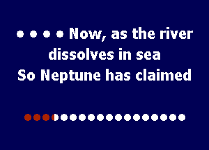 o o o 0 Now, as the river
dissolves in sea

So Neptune has claimed

IOOOOOOOOOOOOOO