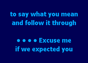 to say what you mean
and follow it through

a o o o Excuse me
if we expected you