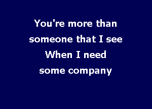 You're more than

someone that I see

When I need

some company