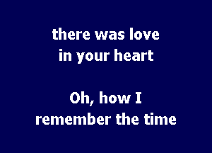 there was love
in your heart

Oh, how I
remember the time