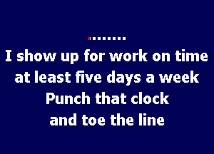I show up for work on time
at least five days a week
Punch that clock
and toe the line