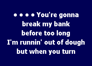 o o o 0 You're gonna
break my bank

before too long
I'm runnin' out of dough
but when you turn