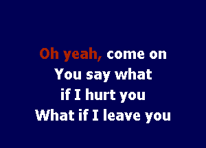 come on

You say what
if I hurt you
What if I leave you