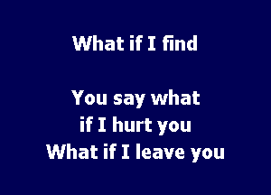 What if I find

You say what
if I hurt you
What if I leave you