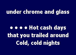 under chrome and glass

0 o o 0 Hot cash days
that you trailed around
Cold, cold nights