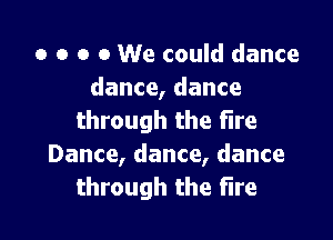 o o o 0 We could dance
dance, dance

through the Fire
Dance, dance, dance
through the fire