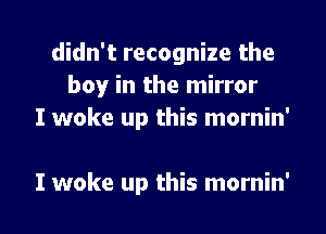 didn't recognize the
boy in the mirror
I woke up this mornin'

I woke up this mornin' l