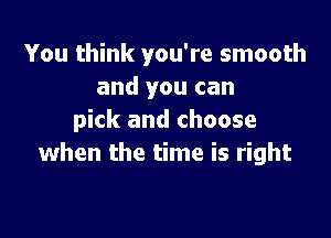 You think you're smooth
and you can

pick and choose
when the time is right