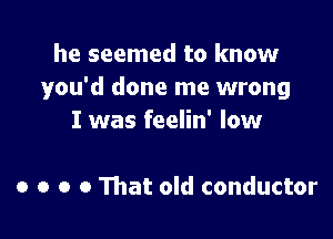 he seemed to know
you'd done me wrong

I was feelin' low

0 o o 0 That old conductor